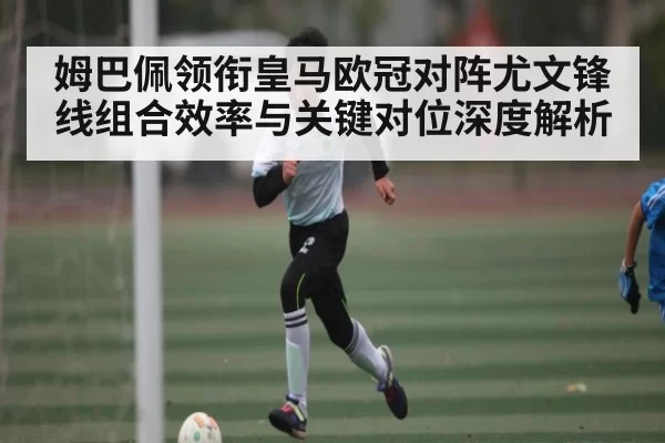 姆巴佩领衔皇马欧冠对阵尤文锋线组合效率与关键对位深度解析